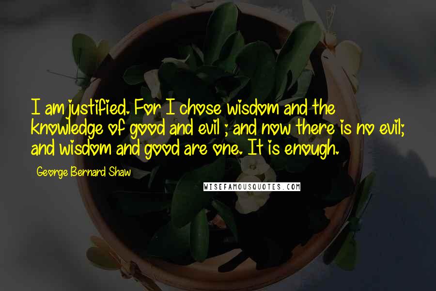 George Bernard Shaw Quotes: I am justified. For I chose wisdom and the knowledge of good and evil ; and now there is no evil; and wisdom and good are one. It is enough.