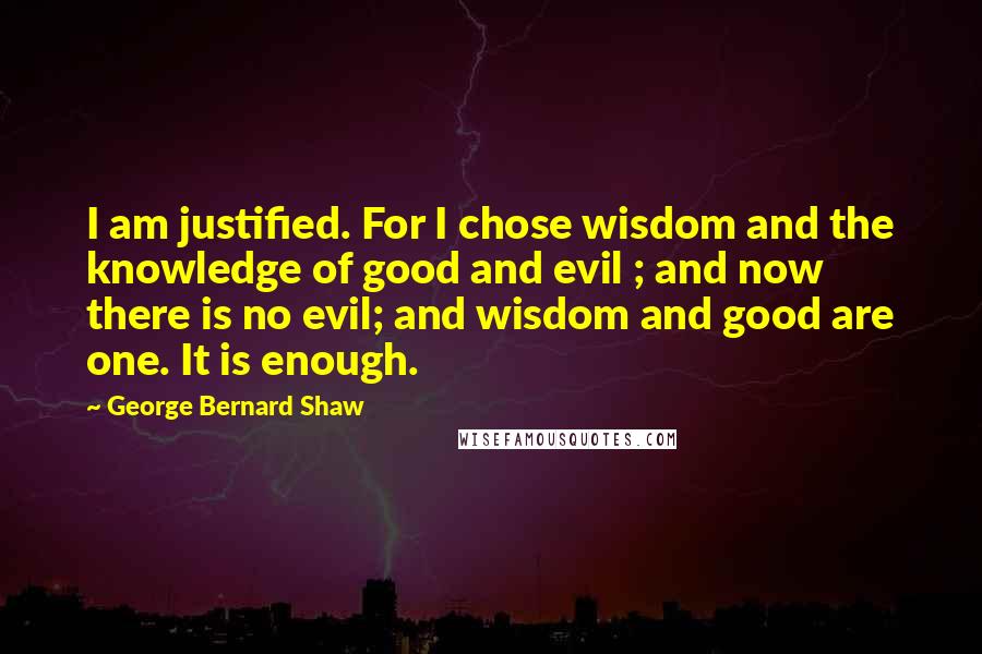 George Bernard Shaw Quotes: I am justified. For I chose wisdom and the knowledge of good and evil ; and now there is no evil; and wisdom and good are one. It is enough.