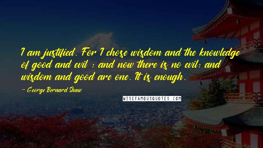 George Bernard Shaw Quotes: I am justified. For I chose wisdom and the knowledge of good and evil ; and now there is no evil; and wisdom and good are one. It is enough.