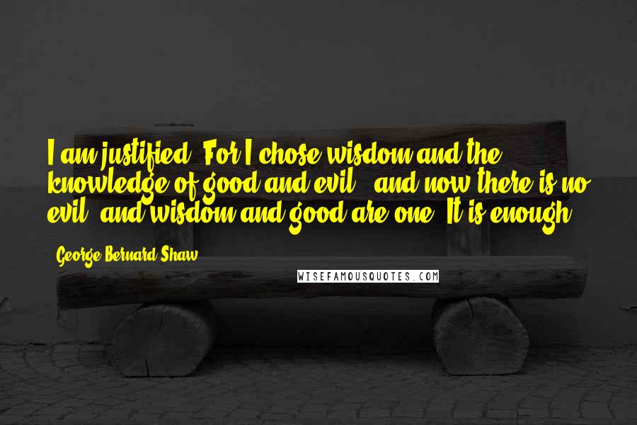 George Bernard Shaw Quotes: I am justified. For I chose wisdom and the knowledge of good and evil ; and now there is no evil; and wisdom and good are one. It is enough.