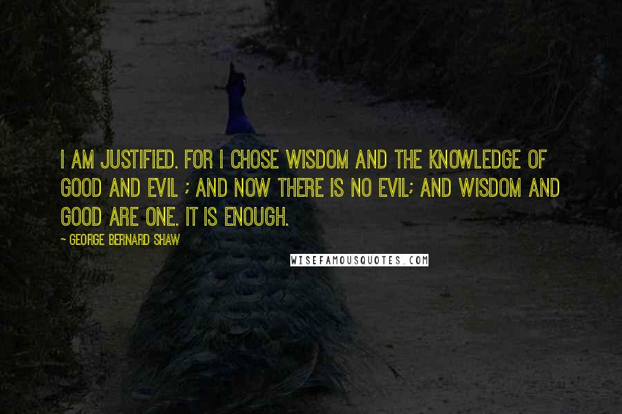 George Bernard Shaw Quotes: I am justified. For I chose wisdom and the knowledge of good and evil ; and now there is no evil; and wisdom and good are one. It is enough.