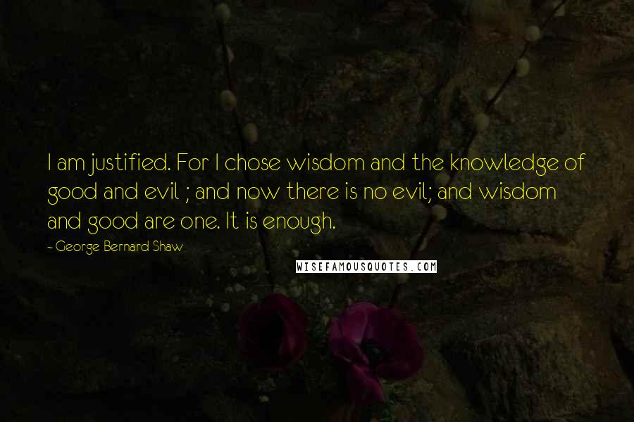 George Bernard Shaw Quotes: I am justified. For I chose wisdom and the knowledge of good and evil ; and now there is no evil; and wisdom and good are one. It is enough.