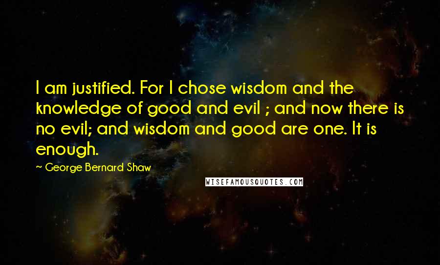 George Bernard Shaw Quotes: I am justified. For I chose wisdom and the knowledge of good and evil ; and now there is no evil; and wisdom and good are one. It is enough.