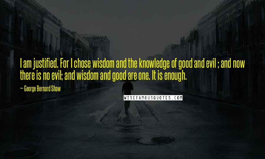 George Bernard Shaw Quotes: I am justified. For I chose wisdom and the knowledge of good and evil ; and now there is no evil; and wisdom and good are one. It is enough.