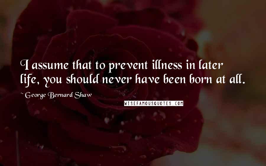 George Bernard Shaw Quotes: I assume that to prevent illness in later life, you should never have been born at all.