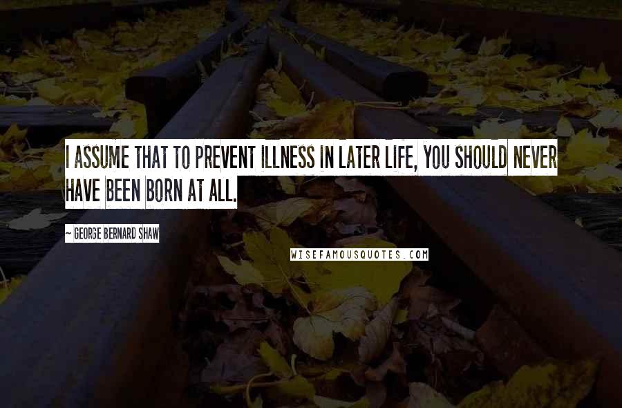 George Bernard Shaw Quotes: I assume that to prevent illness in later life, you should never have been born at all.