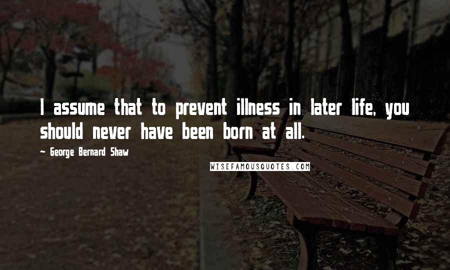 George Bernard Shaw Quotes: I assume that to prevent illness in later life, you should never have been born at all.