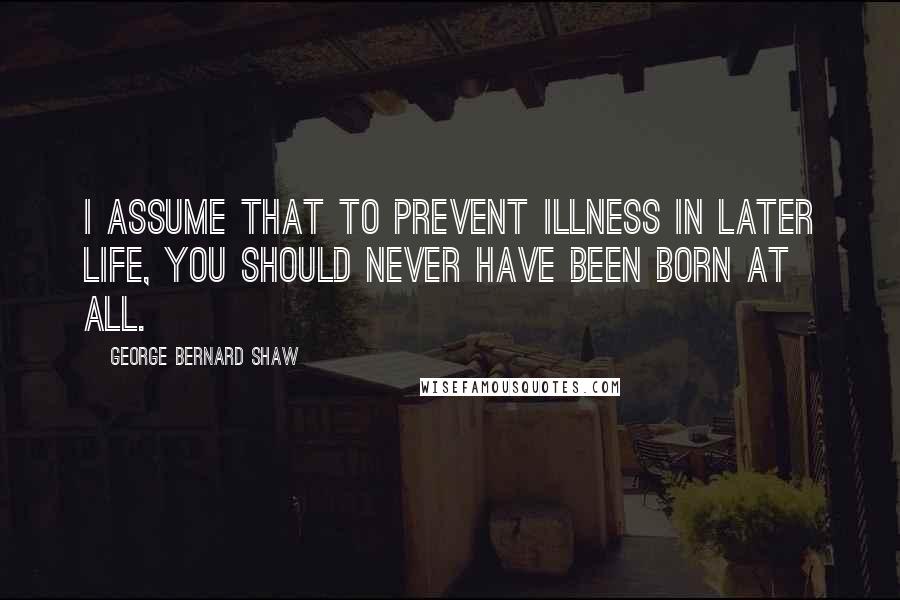 George Bernard Shaw Quotes: I assume that to prevent illness in later life, you should never have been born at all.