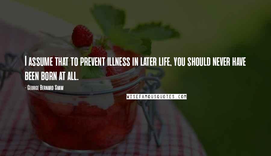 George Bernard Shaw Quotes: I assume that to prevent illness in later life, you should never have been born at all.