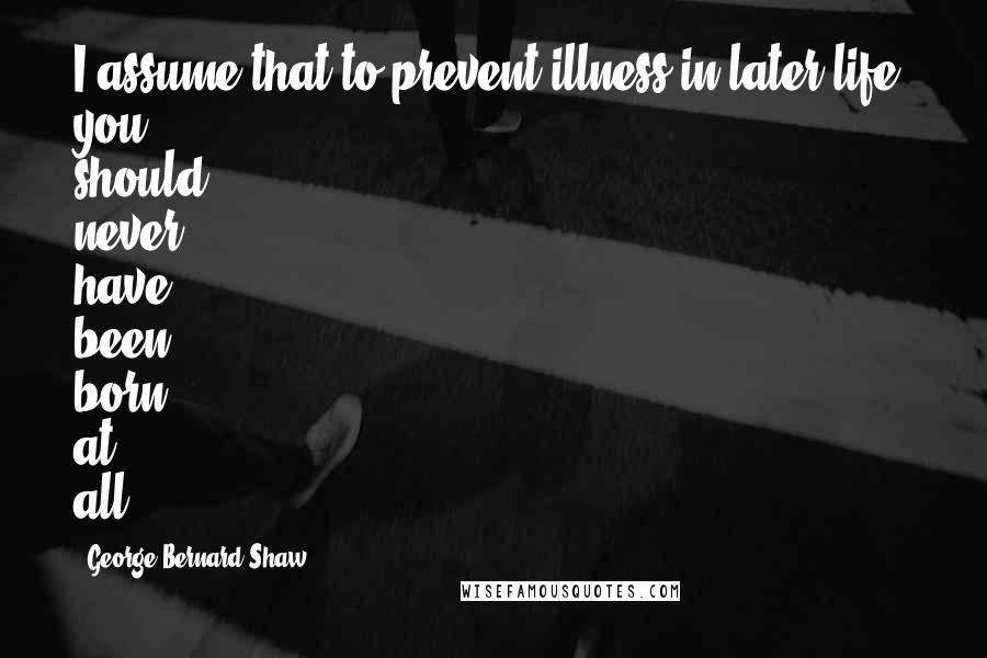 George Bernard Shaw Quotes: I assume that to prevent illness in later life, you should never have been born at all.