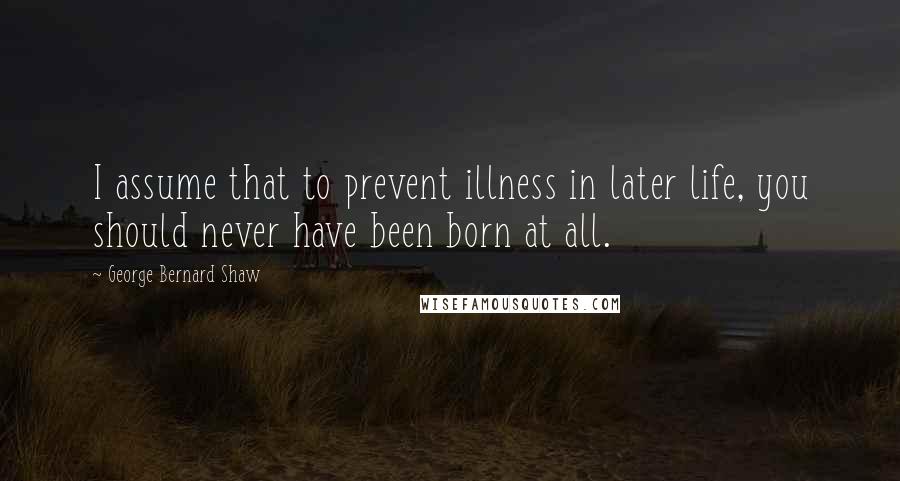 George Bernard Shaw Quotes: I assume that to prevent illness in later life, you should never have been born at all.