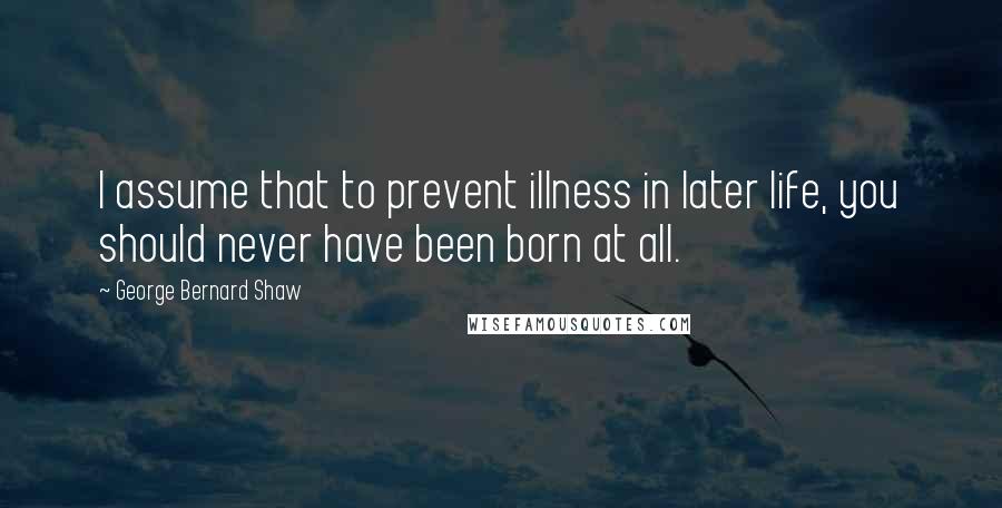 George Bernard Shaw Quotes: I assume that to prevent illness in later life, you should never have been born at all.