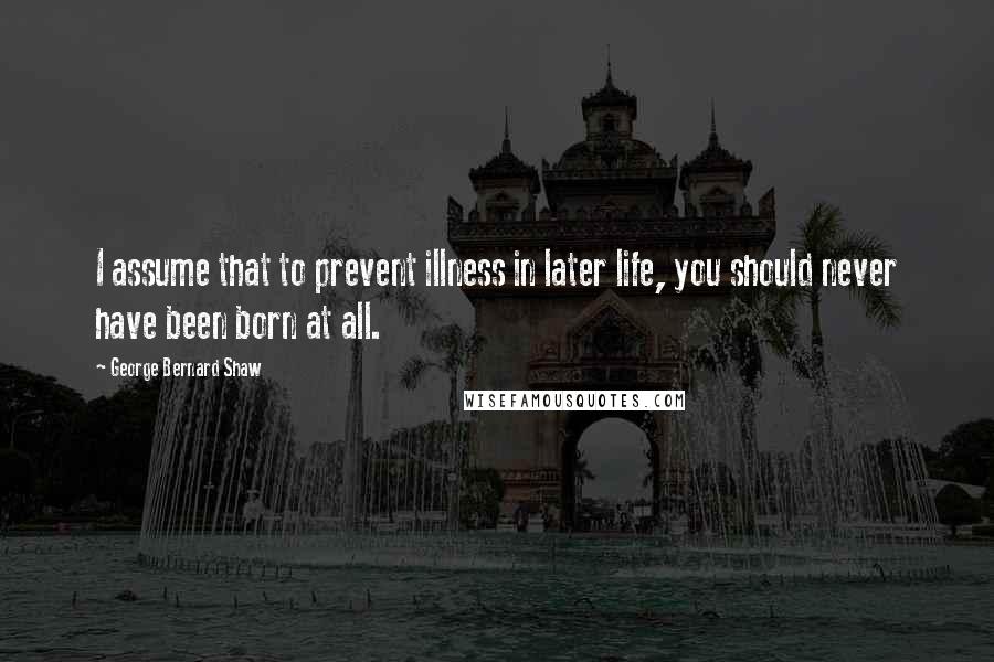 George Bernard Shaw Quotes: I assume that to prevent illness in later life, you should never have been born at all.