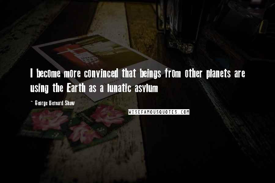 George Bernard Shaw Quotes: I become more convinced that beings from other planets are using the Earth as a lunatic asylum