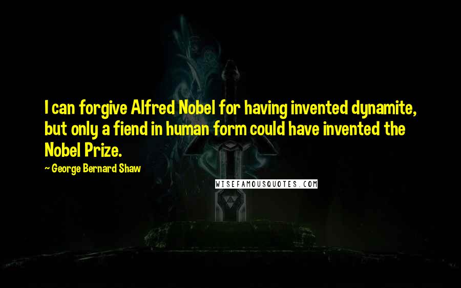 George Bernard Shaw Quotes: I can forgive Alfred Nobel for having invented dynamite, but only a fiend in human form could have invented the Nobel Prize.