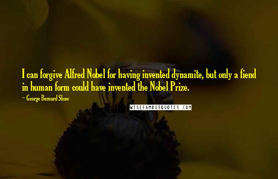 George Bernard Shaw Quotes: I can forgive Alfred Nobel for having invented dynamite, but only a fiend in human form could have invented the Nobel Prize.