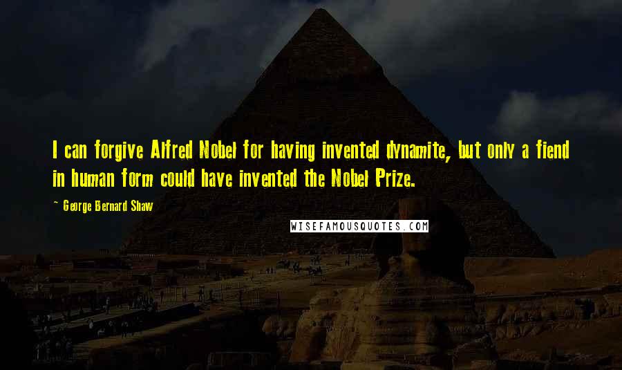 George Bernard Shaw Quotes: I can forgive Alfred Nobel for having invented dynamite, but only a fiend in human form could have invented the Nobel Prize.