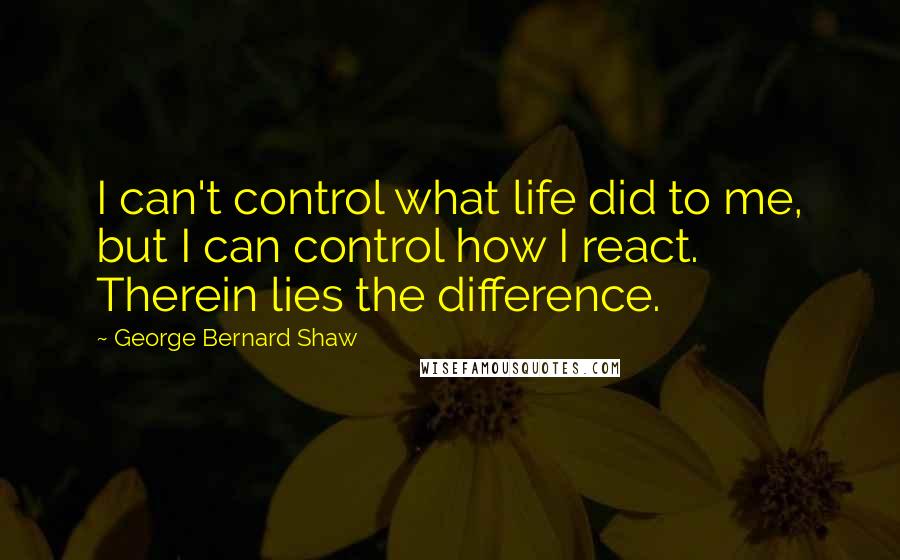 George Bernard Shaw Quotes: I can't control what life did to me, but I can control how I react. Therein lies the difference.