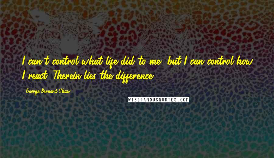 George Bernard Shaw Quotes: I can't control what life did to me, but I can control how I react. Therein lies the difference.