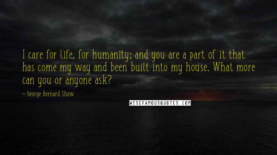 George Bernard Shaw Quotes: I care for life, for humanity; and you are a part of it that has come my way and been built into my house. What more can you or anyone ask?