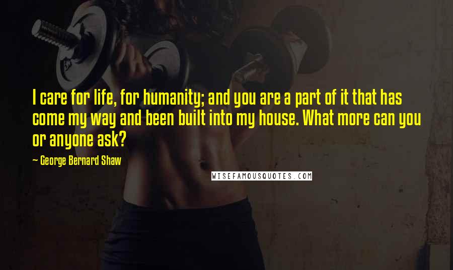 George Bernard Shaw Quotes: I care for life, for humanity; and you are a part of it that has come my way and been built into my house. What more can you or anyone ask?