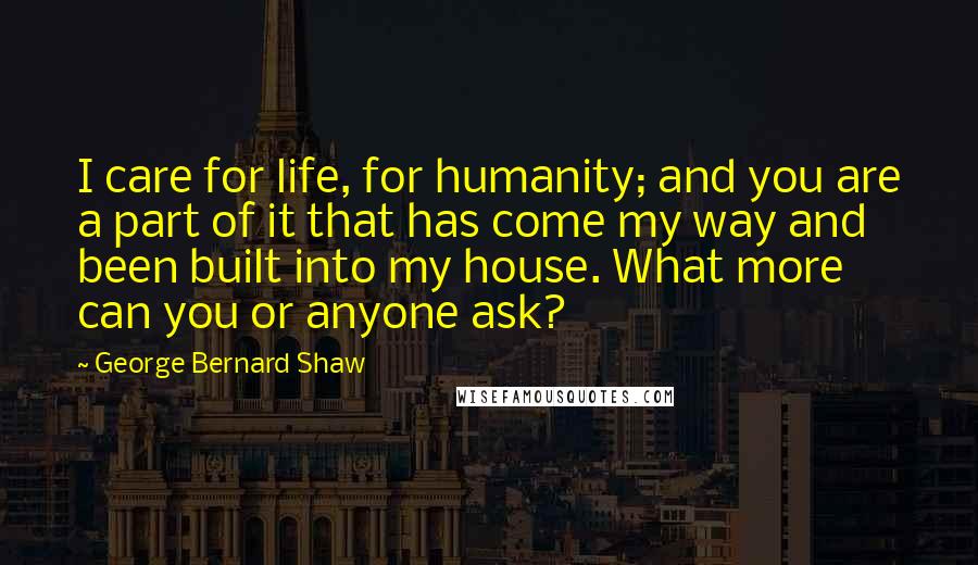 George Bernard Shaw Quotes: I care for life, for humanity; and you are a part of it that has come my way and been built into my house. What more can you or anyone ask?