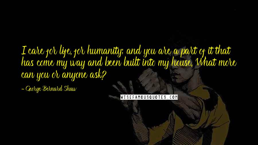 George Bernard Shaw Quotes: I care for life, for humanity; and you are a part of it that has come my way and been built into my house. What more can you or anyone ask?