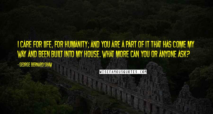 George Bernard Shaw Quotes: I care for life, for humanity; and you are a part of it that has come my way and been built into my house. What more can you or anyone ask?