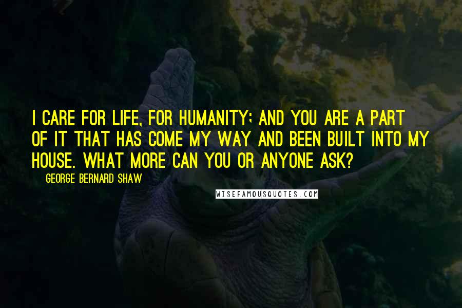 George Bernard Shaw Quotes: I care for life, for humanity; and you are a part of it that has come my way and been built into my house. What more can you or anyone ask?