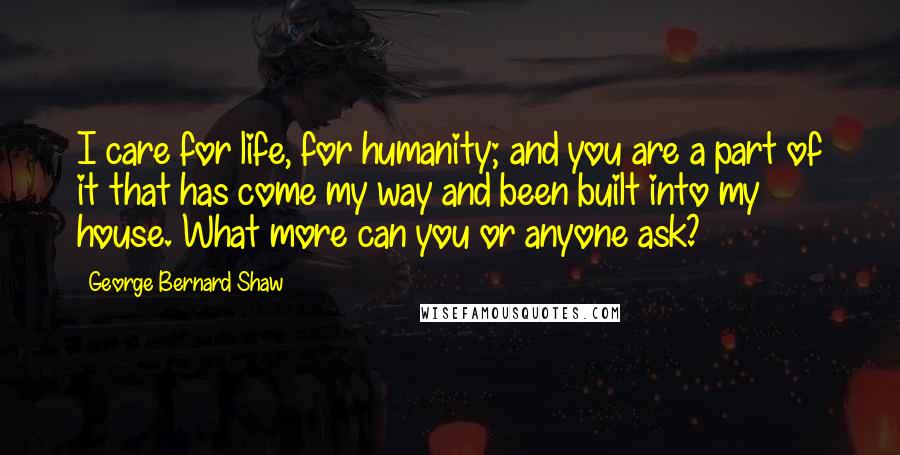 George Bernard Shaw Quotes: I care for life, for humanity; and you are a part of it that has come my way and been built into my house. What more can you or anyone ask?