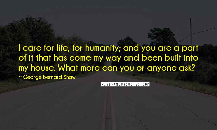 George Bernard Shaw Quotes: I care for life, for humanity; and you are a part of it that has come my way and been built into my house. What more can you or anyone ask?