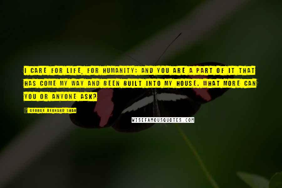 George Bernard Shaw Quotes: I care for life, for humanity; and you are a part of it that has come my way and been built into my house. What more can you or anyone ask?