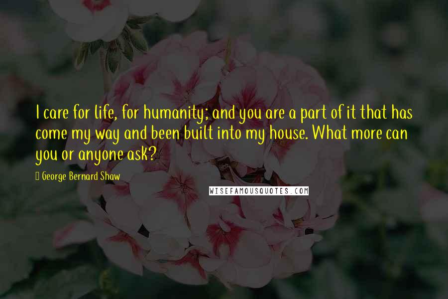 George Bernard Shaw Quotes: I care for life, for humanity; and you are a part of it that has come my way and been built into my house. What more can you or anyone ask?