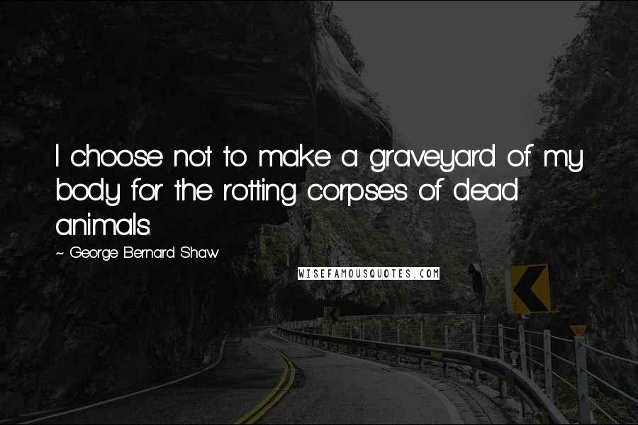 George Bernard Shaw Quotes: I choose not to make a graveyard of my body for the rotting corpses of dead animals.