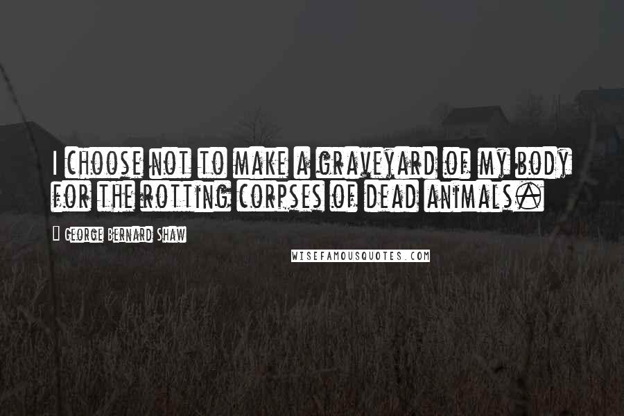 George Bernard Shaw Quotes: I choose not to make a graveyard of my body for the rotting corpses of dead animals.