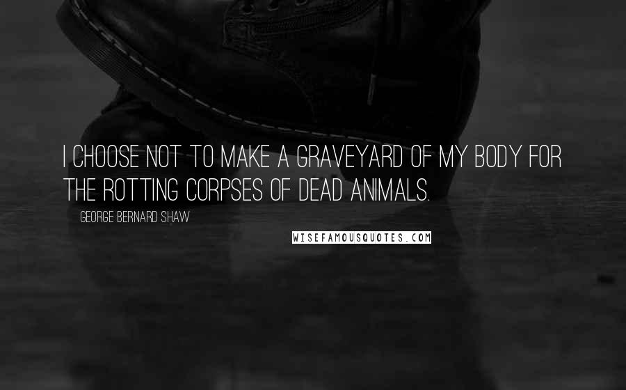 George Bernard Shaw Quotes: I choose not to make a graveyard of my body for the rotting corpses of dead animals.
