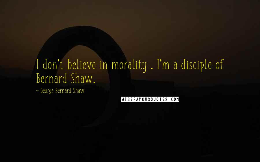 George Bernard Shaw Quotes: I don't believe in morality . I'm a disciple of Bernard Shaw.