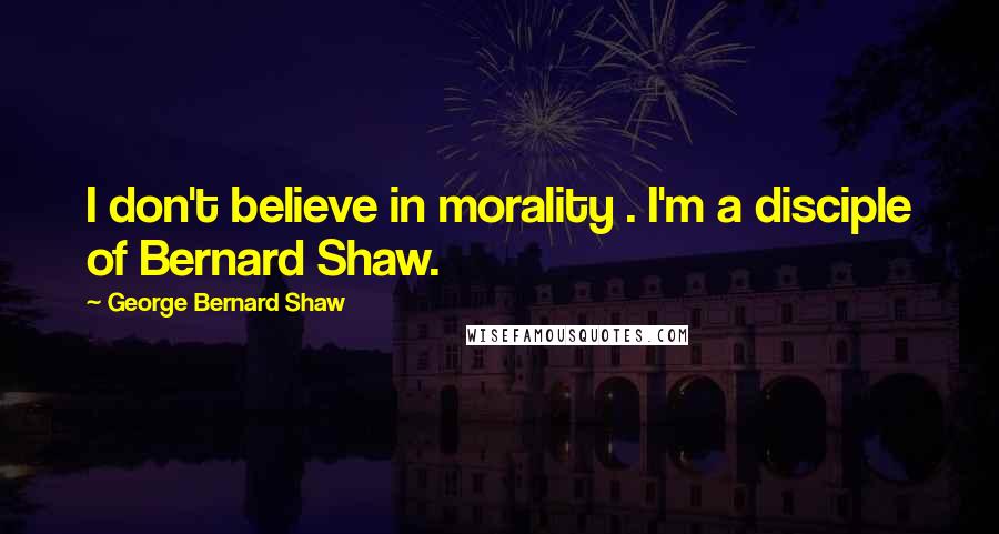 George Bernard Shaw Quotes: I don't believe in morality . I'm a disciple of Bernard Shaw.