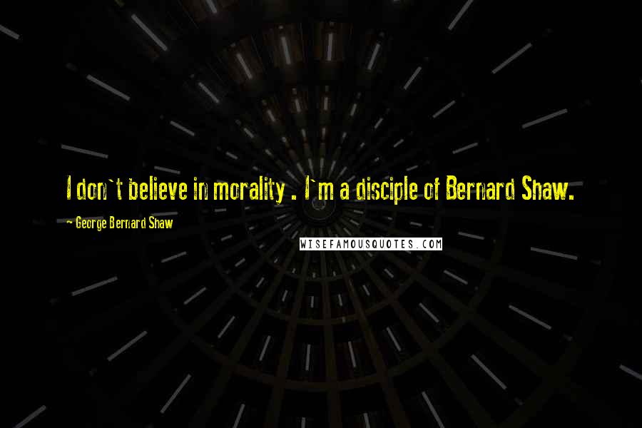 George Bernard Shaw Quotes: I don't believe in morality . I'm a disciple of Bernard Shaw.