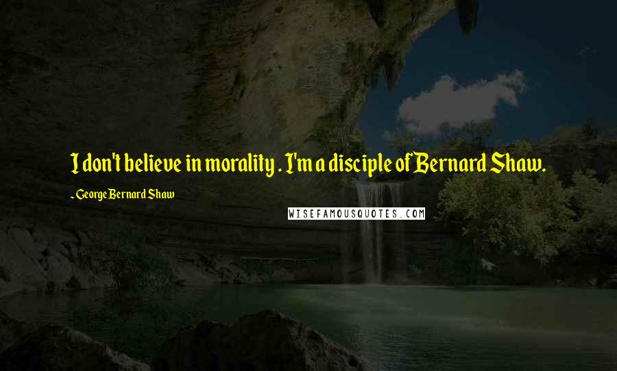 George Bernard Shaw Quotes: I don't believe in morality . I'm a disciple of Bernard Shaw.