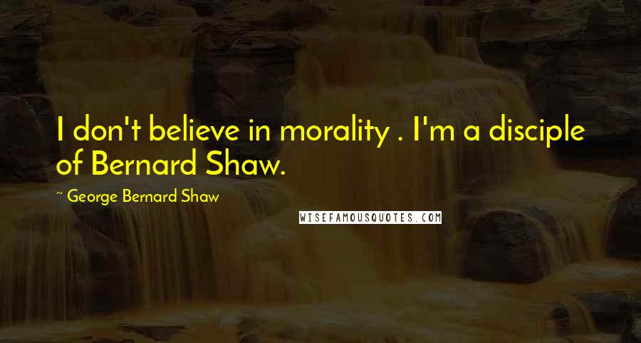 George Bernard Shaw Quotes: I don't believe in morality . I'm a disciple of Bernard Shaw.