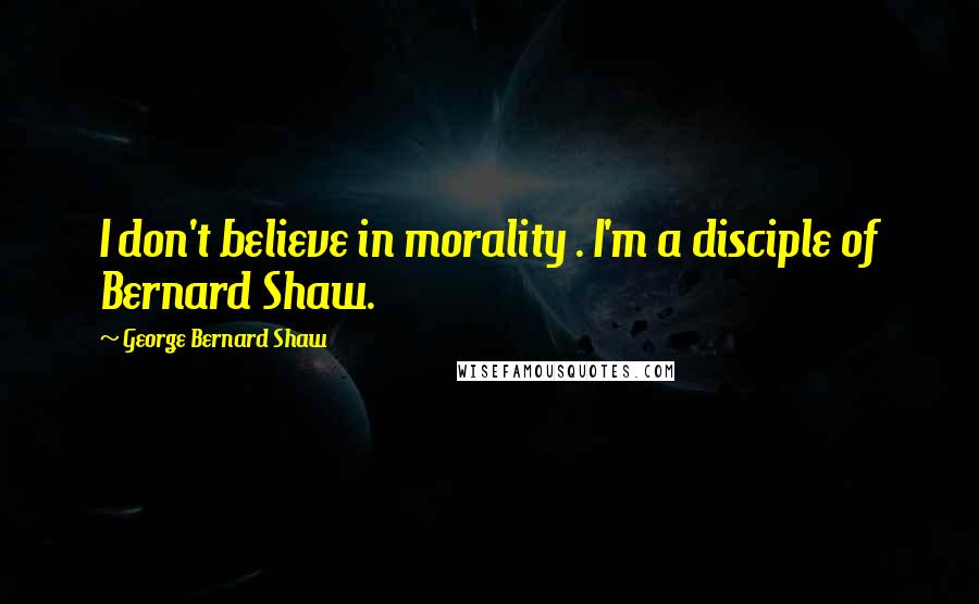 George Bernard Shaw Quotes: I don't believe in morality . I'm a disciple of Bernard Shaw.