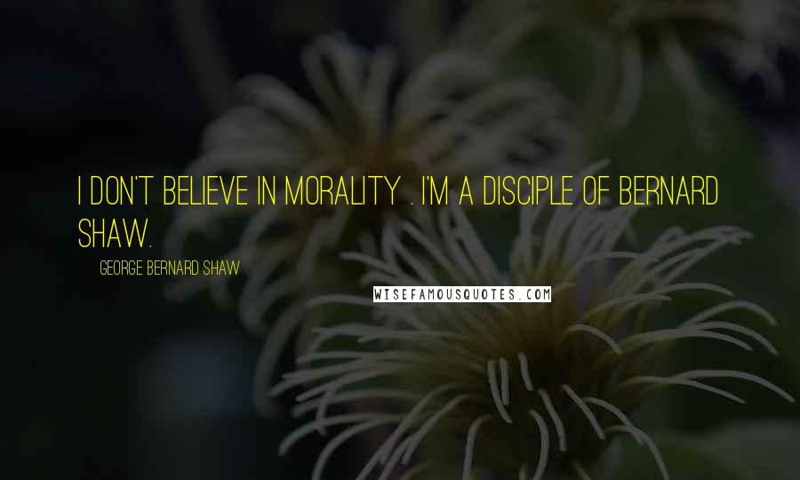 George Bernard Shaw Quotes: I don't believe in morality . I'm a disciple of Bernard Shaw.