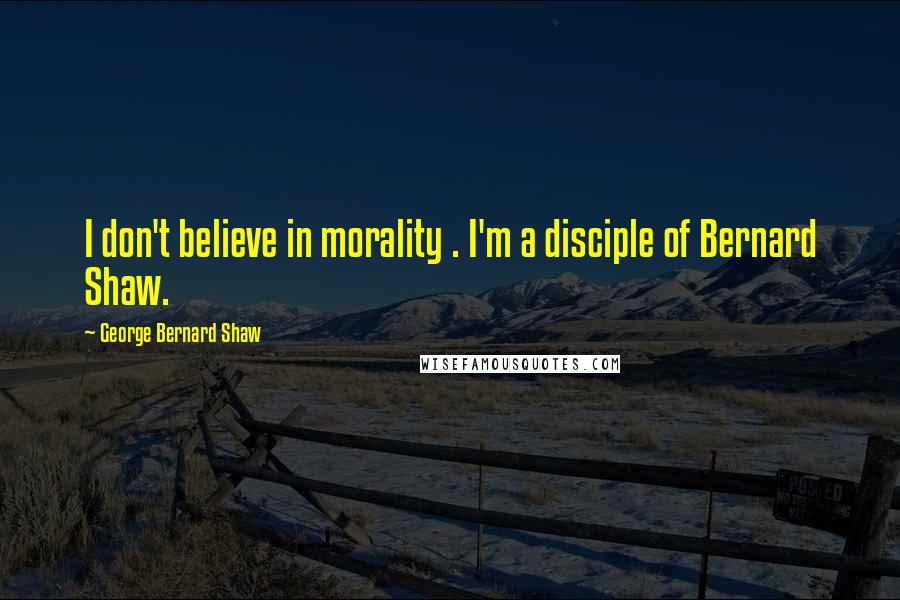 George Bernard Shaw Quotes: I don't believe in morality . I'm a disciple of Bernard Shaw.