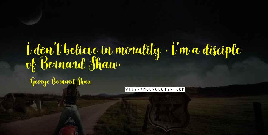 George Bernard Shaw Quotes: I don't believe in morality . I'm a disciple of Bernard Shaw.