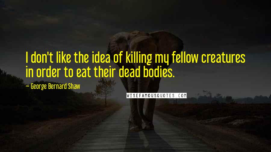 George Bernard Shaw Quotes: I don't like the idea of killing my fellow creatures in order to eat their dead bodies.