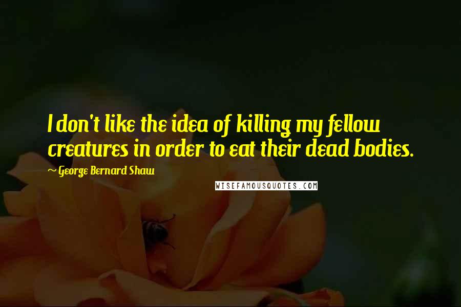 George Bernard Shaw Quotes: I don't like the idea of killing my fellow creatures in order to eat their dead bodies.