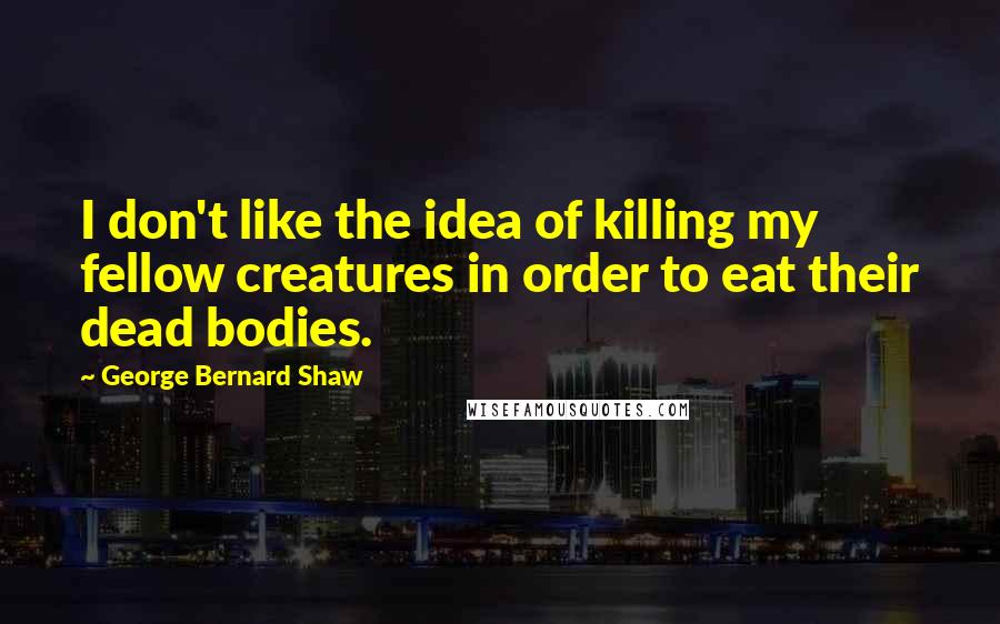 George Bernard Shaw Quotes: I don't like the idea of killing my fellow creatures in order to eat their dead bodies.