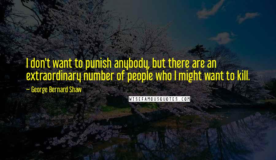 George Bernard Shaw Quotes: I don't want to punish anybody, but there are an extraordinary number of people who I might want to kill.