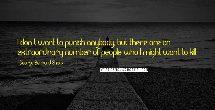 George Bernard Shaw Quotes: I don't want to punish anybody, but there are an extraordinary number of people who I might want to kill.